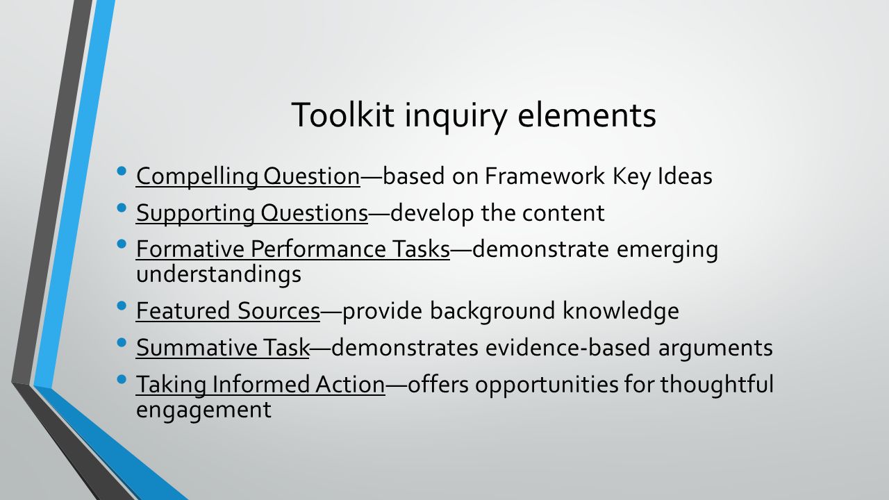 Toolkit inquiry elements Compelling Question—based on Framework Key Ideas Supporting Questions—develop the content Formative Performance Tasks—demonstrate emerging understandings Featured Sources—provide background knowledge Summative Task—demonstrates evidence-based arguments Taking Informed Action—offers opportunities for thoughtful engagement