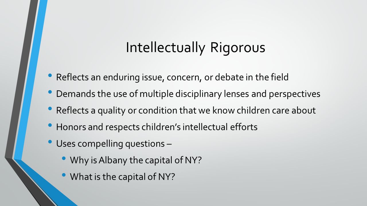 Intellectually Rigorous Reflects an enduring issue, concern, or debate in the field Demands the use of multiple disciplinary lenses and perspectives Reflects a quality or condition that we know children care about Honors and respects children’s intellectual efforts Uses compelling questions – Why is Albany the capital of NY.