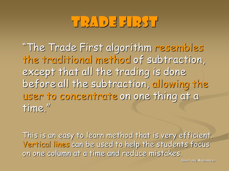 Trade First The Trade First algorithm resembles the traditional method of subtraction, except that all the trading is done before all the subtraction, allowing the user to concentrate on one thing at a time. The Trade First algorithm resembles the traditional method of subtraction, except that all the trading is done before all the subtraction, allowing the user to concentrate on one thing at a time. This is an easy to learn method that is very efficient.