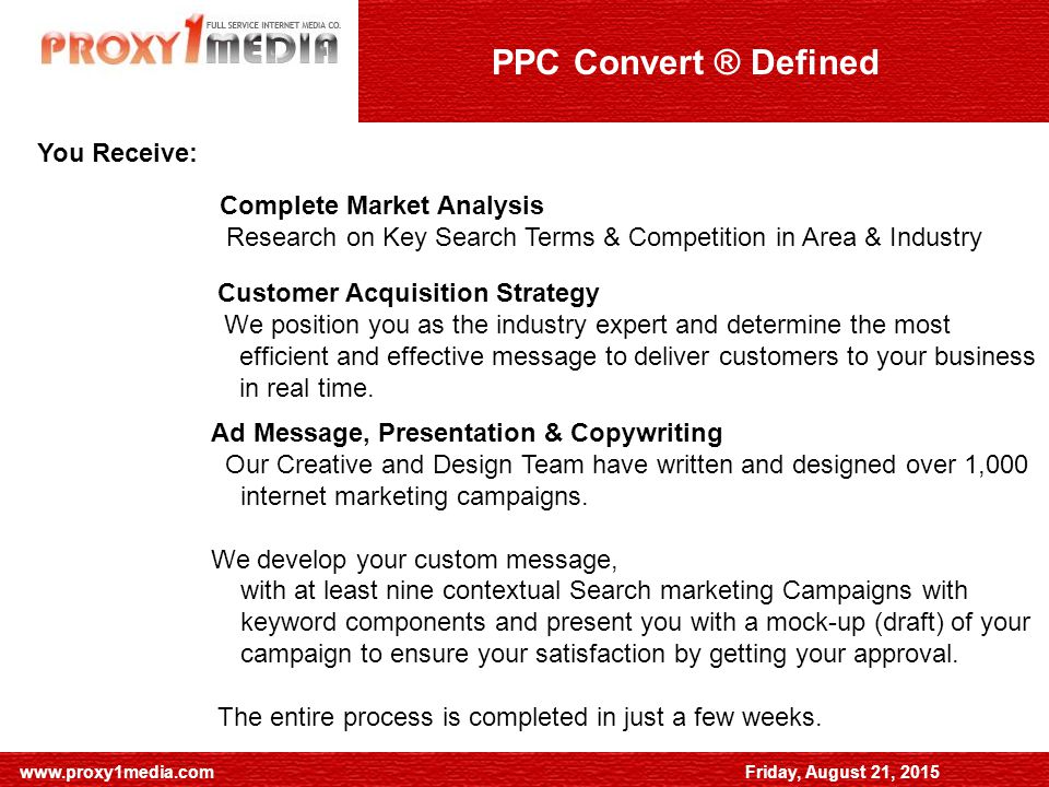 Friday, August 21, 2015 SEO General Advice   August 21, 2015 PPC Convert ® Defined Complete Market Analysis Research on Key Search Terms & Competition in Area & Industry Customer Acquisition Strategy We position you as the industry expert and determine the most efficient and effective message to deliver customers to your business in real time.