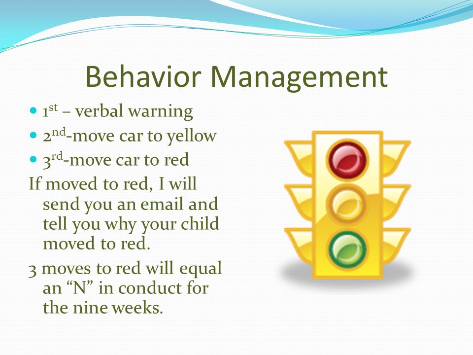 Behavior Management 1 st – verbal warning 2 nd -move car to yellow 3 rd -move car to red If moved to red, I will send you an  and tell you why your child moved to red.