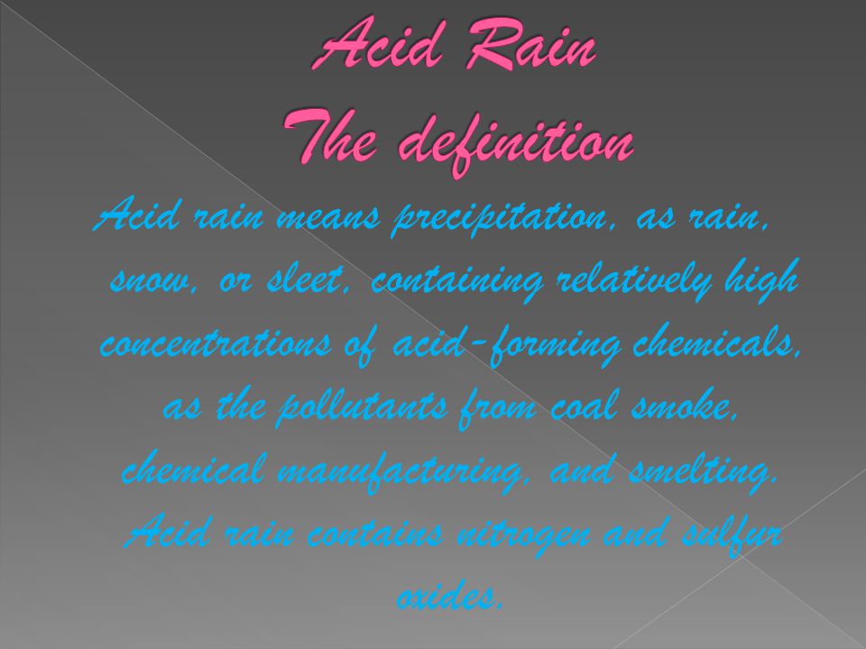 Acid rain means precipitation, as rain, snow, or sleet, containing relatively high concentrations of acid-forming chemicals, as the pollutants from coal smoke, chemical manufacturing, and smelting.