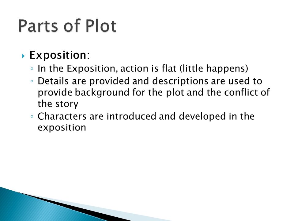  Exposition: ◦ In the Exposition, action is flat (little happens) ◦ Details are provided and descriptions are used to provide background for the plot and the conflict of the story ◦ Characters are introduced and developed in the exposition