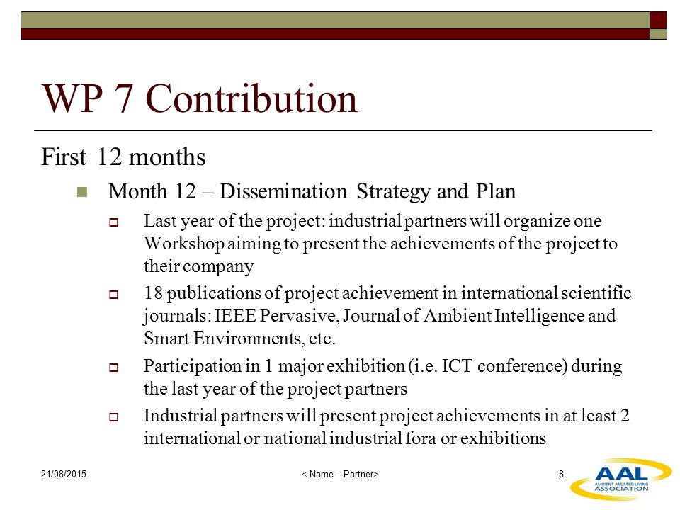 21/08/ WP 7 Contribution First 12 months Month 12 – Dissemination Strategy and Plan  Last year of the project: industrial partners will organize one Workshop aiming to present the achievements of the project to their company  18 publications of project achievement in international scientific journals: IEEE Pervasive, Journal of Ambient Intelligence and Smart Environments, etc.