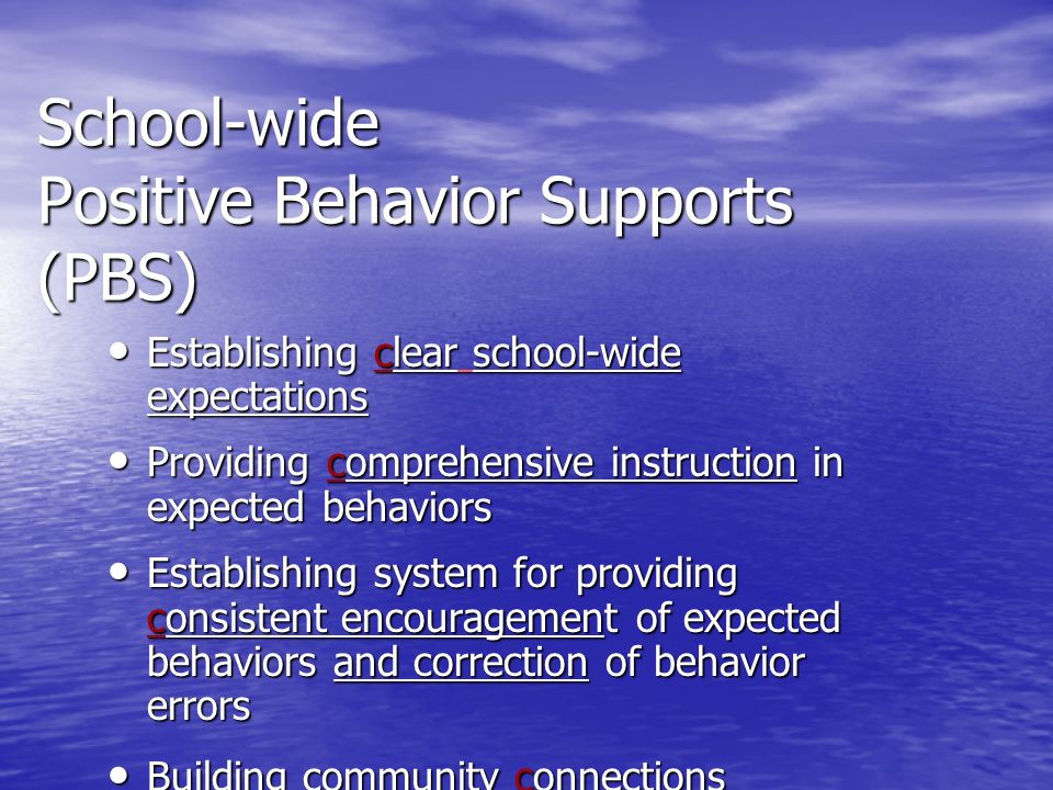 School-wide Positive Behavior Supports (PBS) Establishing clear school-wide expectations Establishing clear school-wide expectations Providing comprehensive instruction in expected behaviors Providing comprehensive instruction in expected behaviors Establishing system for providing consistent encouragement of expected behaviors and correction of behavior errors Establishing system for providing consistent encouragement of expected behaviors and correction of behavior errors Building community connections Building community connections