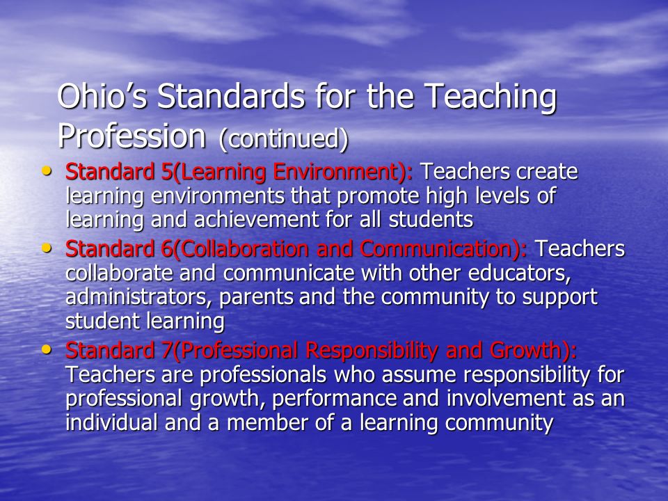 Ohio’s Standards for the Teaching Profession (continued) Standard 5(Learning Environment): Teachers create learning environments that promote high levels of learning and achievement for all students Standard 5(Learning Environment): Teachers create learning environments that promote high levels of learning and achievement for all students Standard 6(Collaboration and Communication): Teachers collaborate and communicate with other educators, administrators, parents and the community to support student learning Standard 6(Collaboration and Communication): Teachers collaborate and communicate with other educators, administrators, parents and the community to support student learning Standard 7(Professional Responsibility and Growth): Teachers are professionals who assume responsibility for professional growth, performance and involvement as an individual and a member of a learning community Standard 7(Professional Responsibility and Growth): Teachers are professionals who assume responsibility for professional growth, performance and involvement as an individual and a member of a learning community