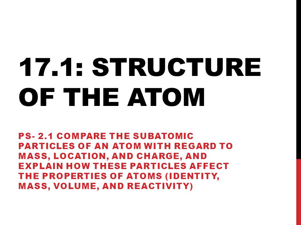 17.1: STRUCTURE OF THE ATOM PS- 2.1 COMPARE THE SUBATOMIC PARTICLES OF AN ATOM WITH REGARD TO MASS, LOCATION, AND CHARGE, AND EXPLAIN HOW THESE PARTICLES AFFECT THE PROPERTIES OF ATOMS (IDENTITY, MASS, VOLUME, AND REACTIVITY)