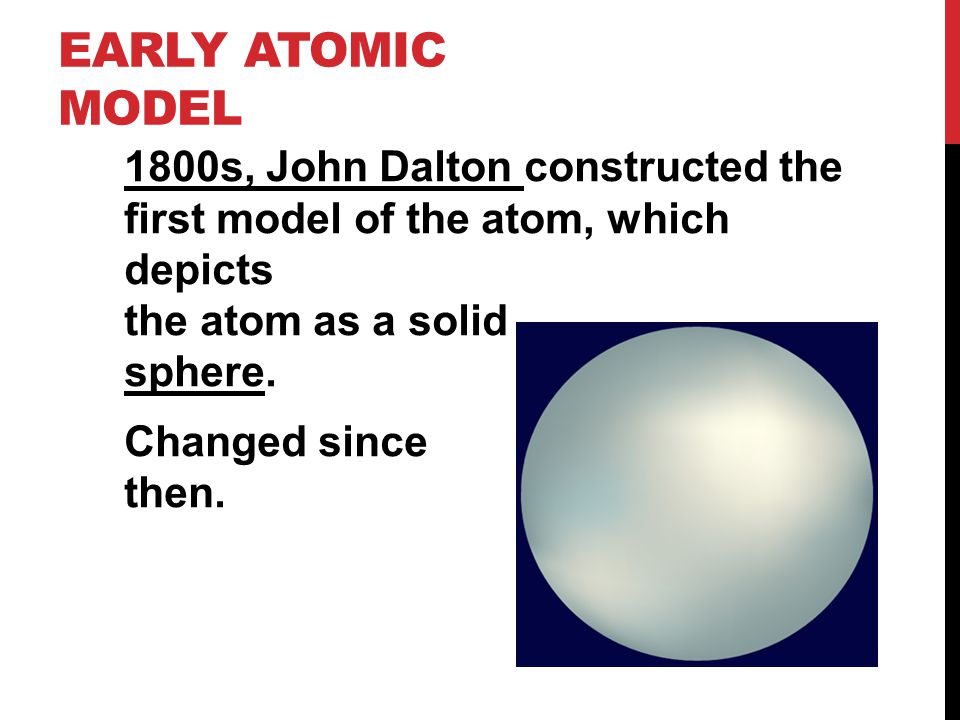 EARLY ATOMIC MODEL 1800s, John Dalton constructed the first model of the atom, which depicts the atom as a solid sphere.