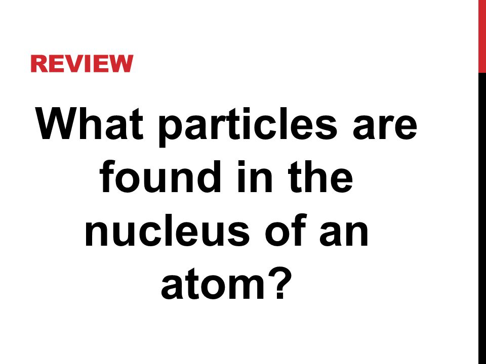 REVIEW What particles are found in the nucleus of an atom