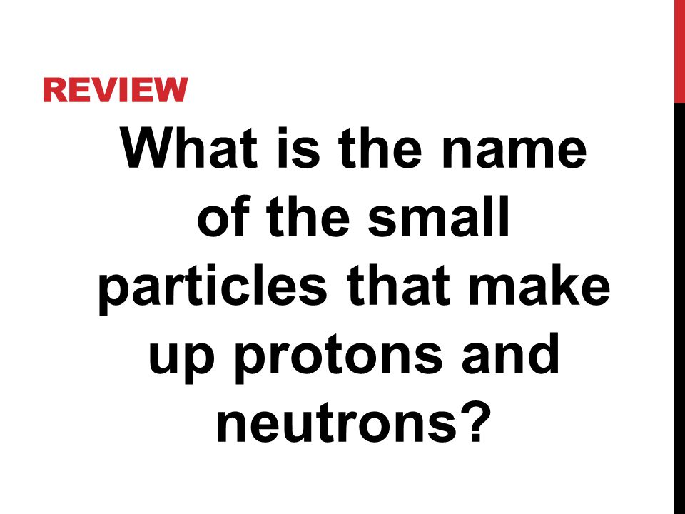REVIEW What is the name of the small particles that make up protons and neutrons