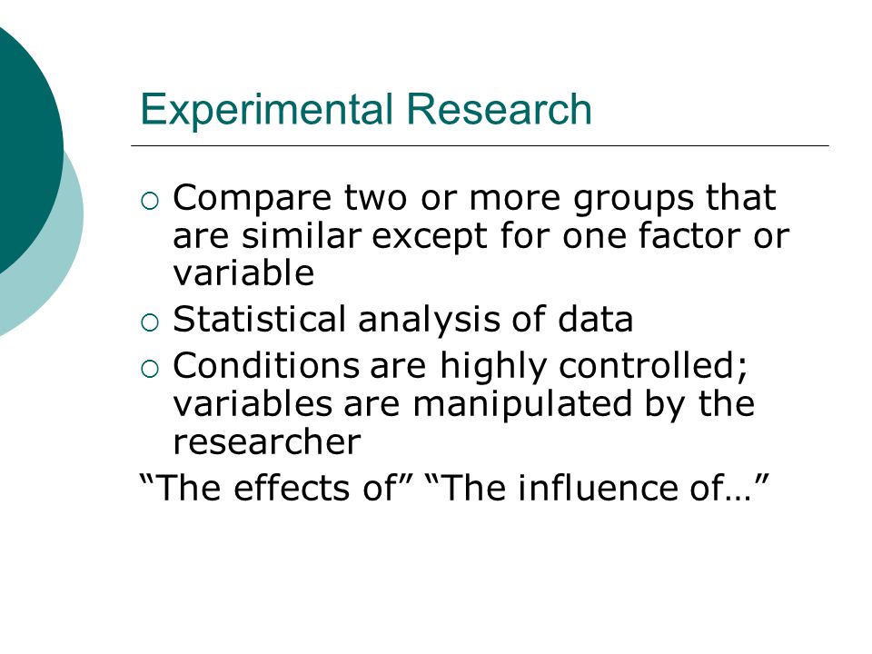 Experimental Research  Compare two or more groups that are similar except for one factor or variable  Statistical analysis of data  Conditions are highly controlled; variables are manipulated by the researcher The effects of The influence of…