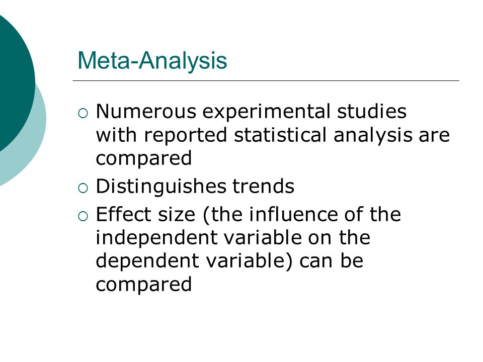 Meta-Analysis  Numerous experimental studies with reported statistical analysis are compared  Distinguishes trends  Effect size (the influence of the independent variable on the dependent variable) can be compared