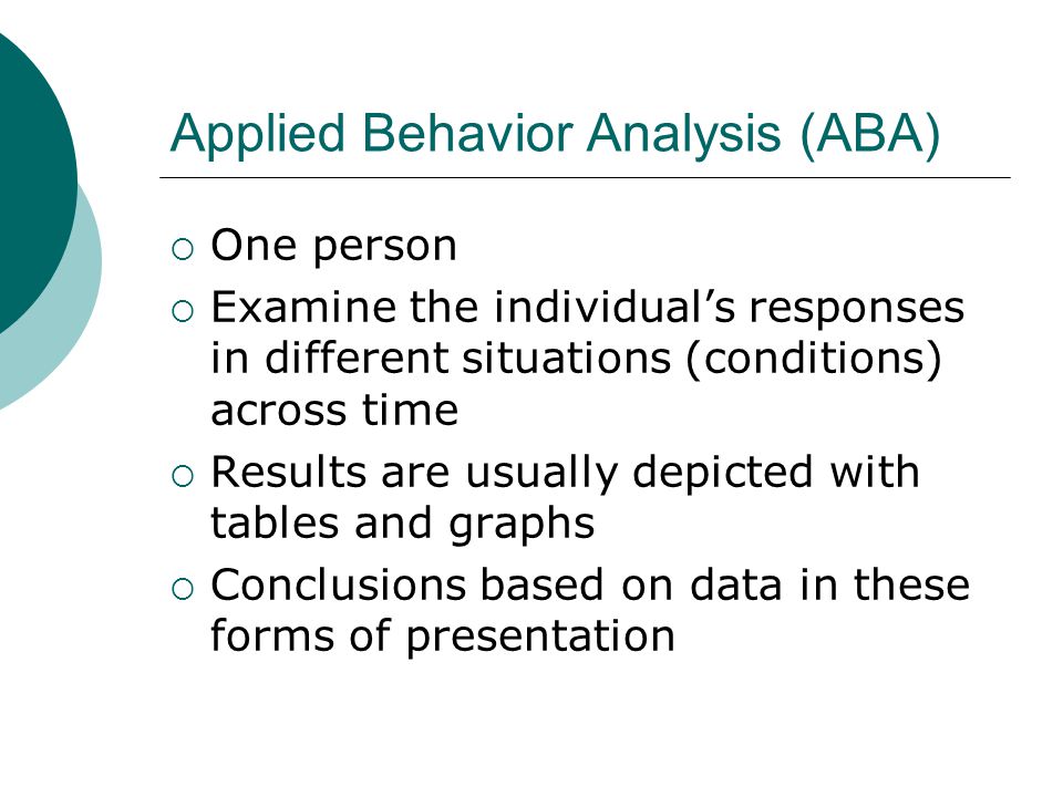 Applied Behavior Analysis (ABA)  One person  Examine the individual’s responses in different situations (conditions) across time  Results are usually depicted with tables and graphs  Conclusions based on data in these forms of presentation