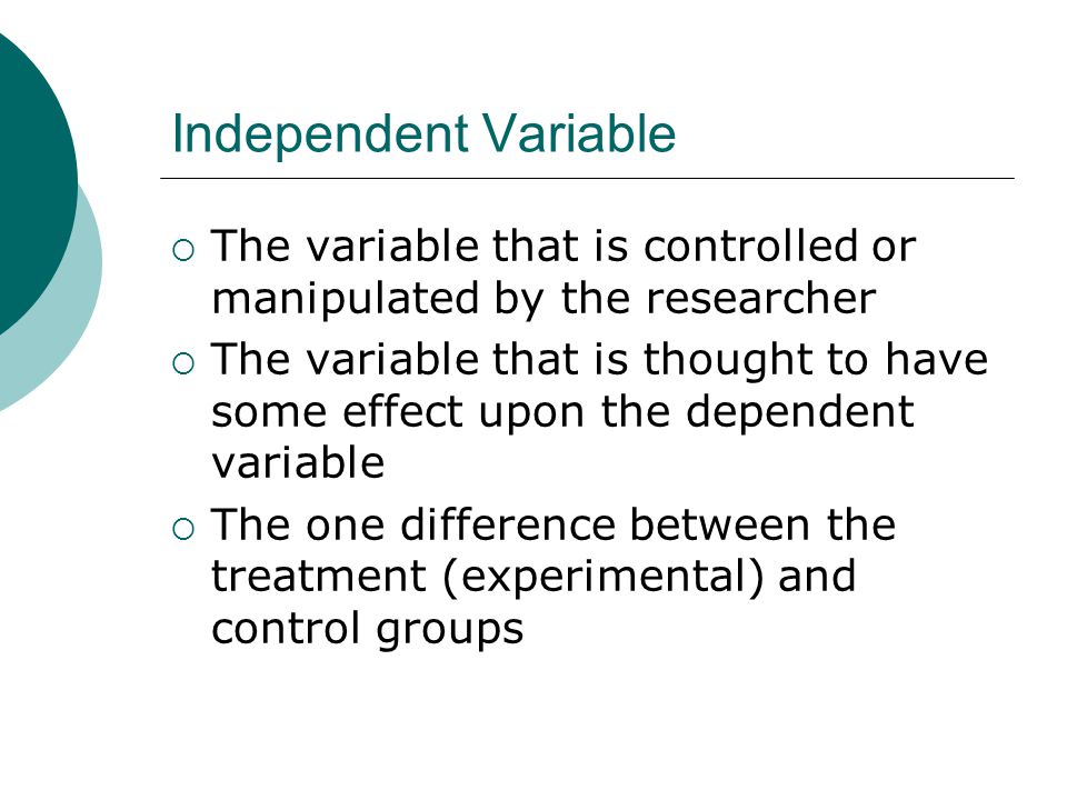 Independent Variable  The variable that is controlled or manipulated by the researcher  The variable that is thought to have some effect upon the dependent variable  The one difference between the treatment (experimental) and control groups