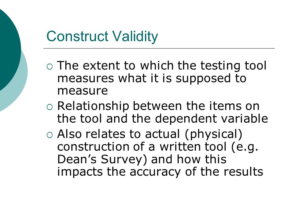 Construct Validity  The extent to which the testing tool measures what it is supposed to measure  Relationship between the items on the tool and the dependent variable  Also relates to actual (physical) construction of a written tool (e.g.