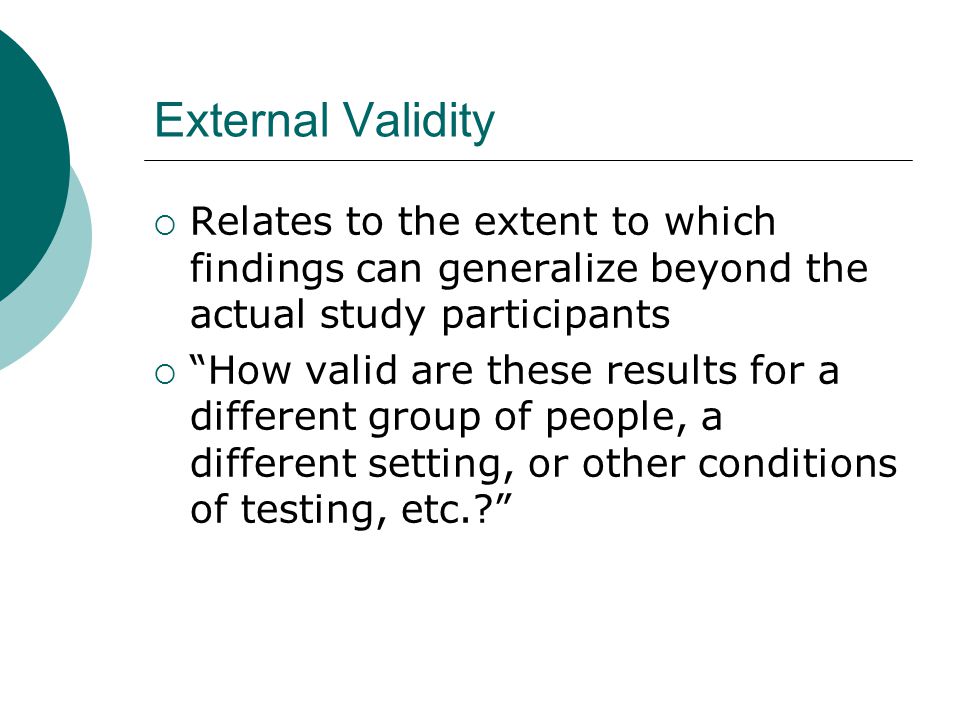 External Validity  Relates to the extent to which findings can generalize beyond the actual study participants  How valid are these results for a different group of people, a different setting, or other conditions of testing, etc.