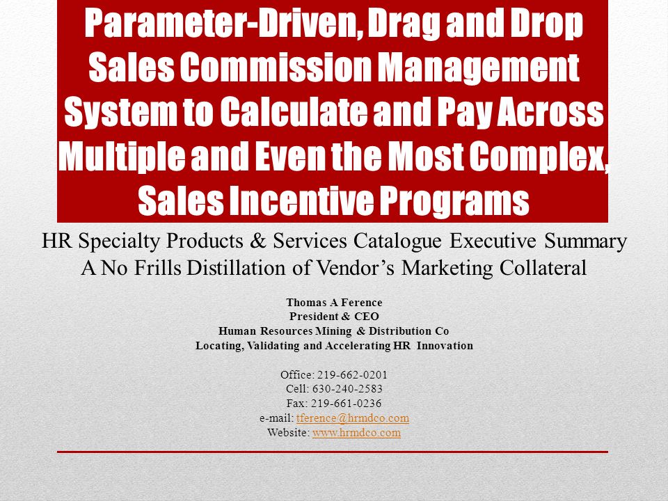 Parameter-Driven, Drag and Drop Sales Commission Management System to Calculate and Pay Across Multiple and Even the Most Complex, Sales Incentive Programs HR Specialty Products & Services Catalogue Executive Summary A No Frills Distillation of Vendor’s Marketing Collateral Thomas A Ference President & CEO Human Resources Mining & Distribution Co Locating, Validating and Accelerating HR Innovation Office: Cell: Fax: Website: