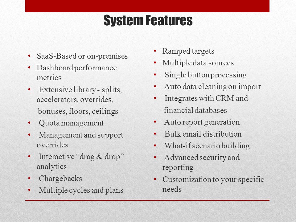 System Features SaaS-Based or on-premises Dashboard performance metrics Extensive library - splits, accelerators, overrides, bonuses, floors, ceilings Quota management Management and support overrides Interactive drag & drop analytics Chargebacks Multiple cycles and plans Ramped targets Multiple data sources Single button processing Auto data cleaning on import Integrates with CRM and financial databases Auto report generation Bulk  distribution What-if scenario building Advanced security and reporting Customization to your specific needs