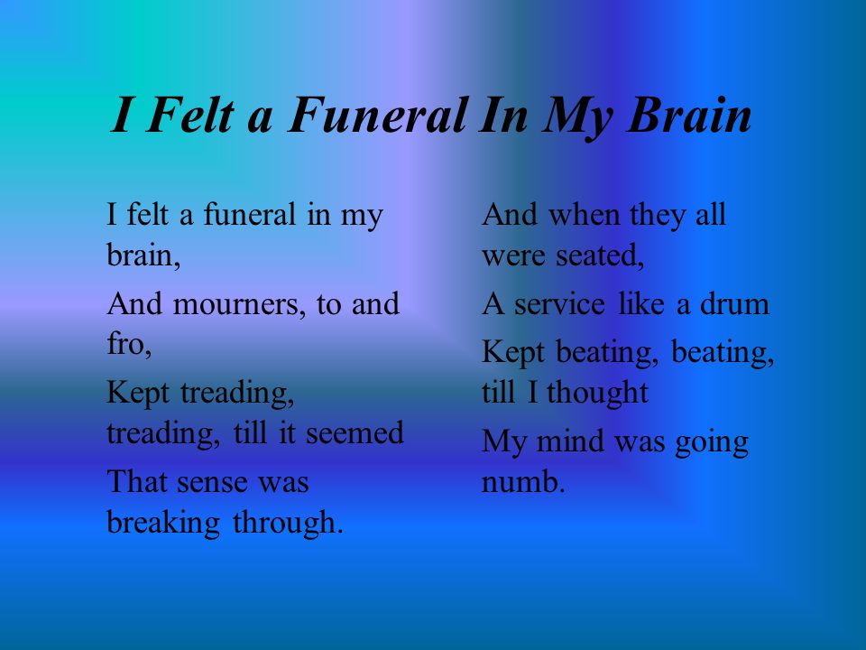 I Felt a Funeral In My Brain I felt a funeral in my brain, And mourners, to and fro, Kept treading, treading, till it seemed That sense was breaking through.
