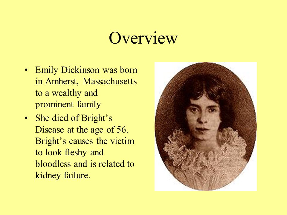 Overview Emily Dickinson was born in Amherst, Massachusetts to a wealthy and prominent family She died of Bright’s Disease at the age of 56.