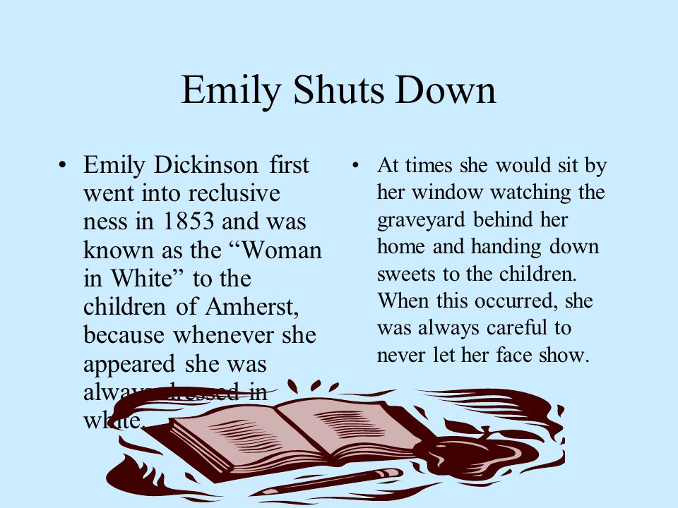 Emily Shuts Down Emily Dickinson first went into reclusive ness in 1853 and was known as the Woman in White to the children of Amherst, because whenever she appeared she was always dressed in white.