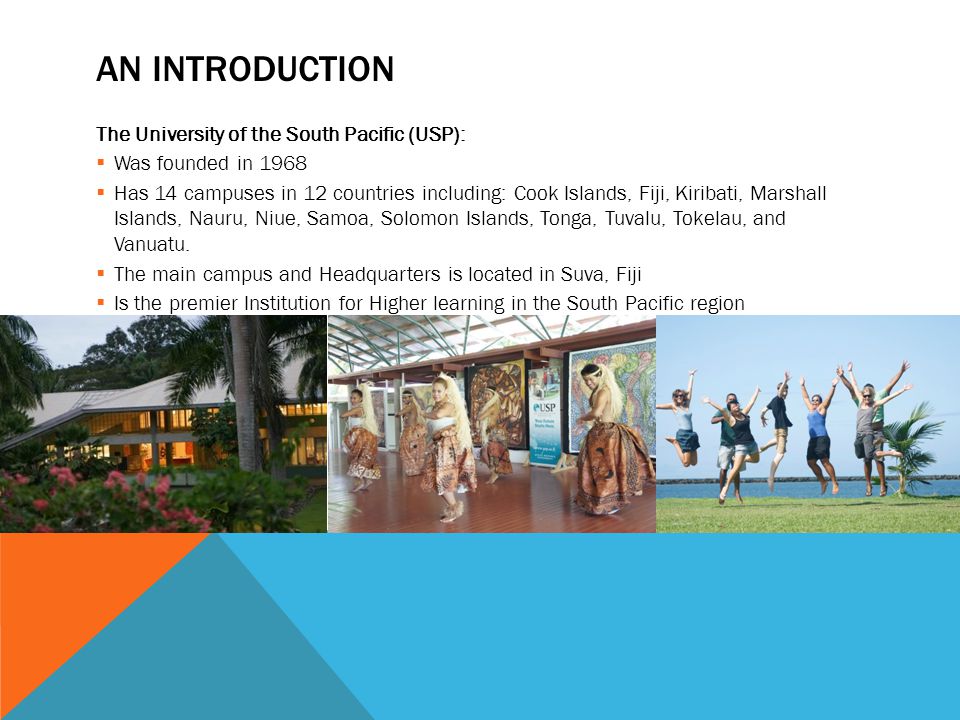 AN INTRODUCTION The University of the South Pacific (USP):  Was founded in 1968  Has 14 campuses in 12 countries including: Cook Islands, Fiji, Kiribati, Marshall Islands, Nauru, Niue, Samoa, Solomon Islands, Tonga, Tuvalu, Tokelau, and Vanuatu.