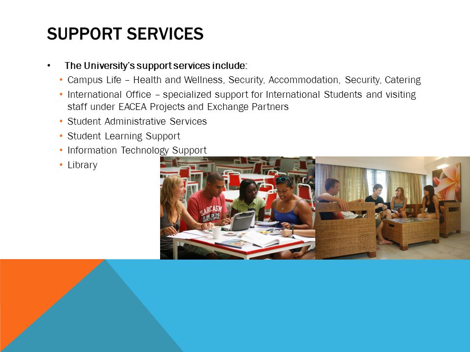 SUPPORT SERVICES The University’s support services include: Campus Life – Health and Wellness, Security, Accommodation, Security, Catering International Office – specialized support for International Students and visiting staff under EACEA Projects and Exchange Partners Student Administrative Services Student Learning Support Information Technology Support Library