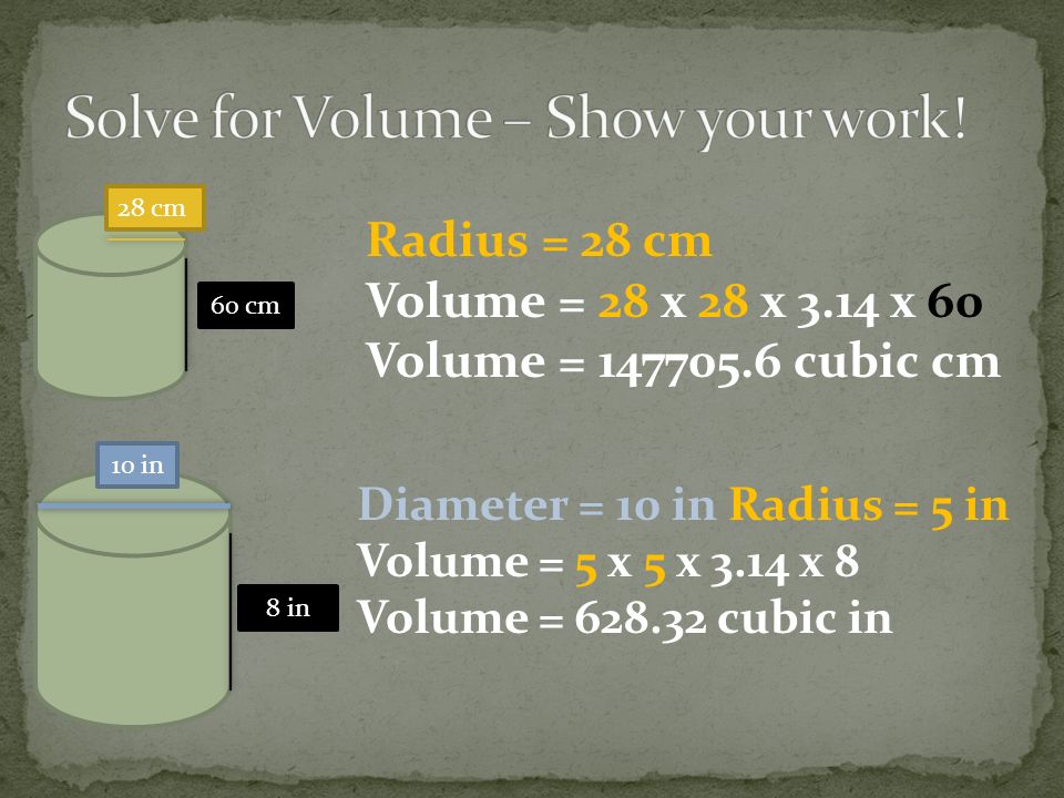 28 cm 60 cm 8 in 10 in Radius = 28 cm Volume = 28 x 28 x 3.14 x 60 Volume = cubic cm Diameter = 10 in Radius = 5 in Volume = 5 x 5 x 3.14 x 8 Volume = cubic in
