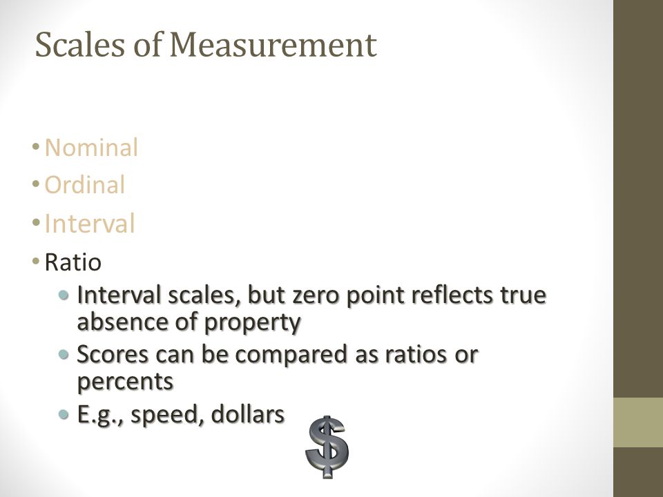 Scales of Measurement Nominal Ordinal Interval Numbers reflect actual amounts Numbers reflect actual amounts Equal distance between intervals Equal distance between intervals 0 point is arbitrary 0 point is arbitrary E.g., Temperature (in ° Celsius or Fahrenheit) E.g., Temperature (in ° Celsius or Fahrenheit) Ratio
