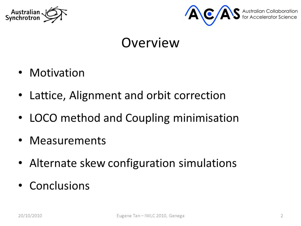 Overview Motivation Lattice, Alignment and orbit correction LOCO method and Coupling minimisation Measurements Alternate skew configuration simulations Conclusions 20/10/20102Eugene Tan – IWLC 2010, Genega