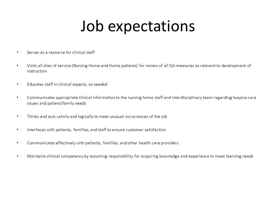 Job expectations Serves as a resource for clinical staff Visits all sites of service (Nursing Home and Home patients) for review of all QA measures as relevant to development of instruction Educates staff in clinical aspects, as needed Communicates appropriate clinical information to the nursing home staff and interdisciplinary team regarding hospice care issues and patient/family needs Thinks and acts calmly and logically to meet unusual occurrences of the job Interfaces with patients, families, and staff to ensure customer satisfaction Communicates effectively with patients, families, and other health care providers Maintains clinical competency by assuming responsibility for acquiring knowledge and experience to meet learning needs