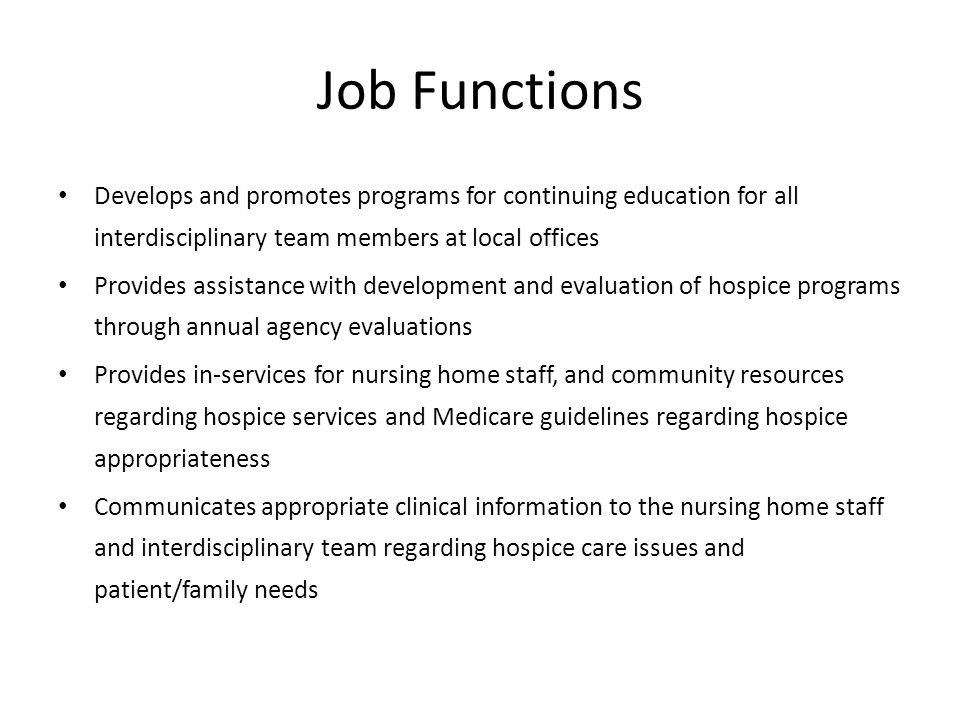 Job Functions Develops and promotes programs for continuing education for all interdisciplinary team members at local offices Provides assistance with development and evaluation of hospice programs through annual agency evaluations Provides in-services for nursing home staff, and community resources regarding hospice services and Medicare guidelines regarding hospice appropriateness Communicates appropriate clinical information to the nursing home staff and interdisciplinary team regarding hospice care issues and patient/family needs