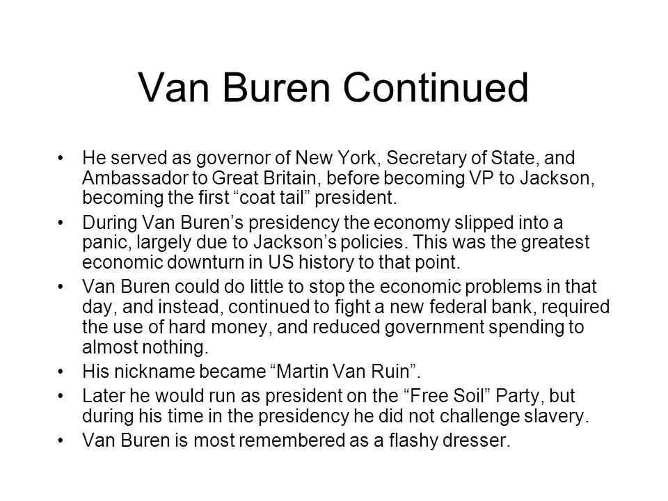 Van Buren Continued He served as governor of New York, Secretary of State, and Ambassador to Great Britain, before becoming VP to Jackson, becoming the first coat tail president.