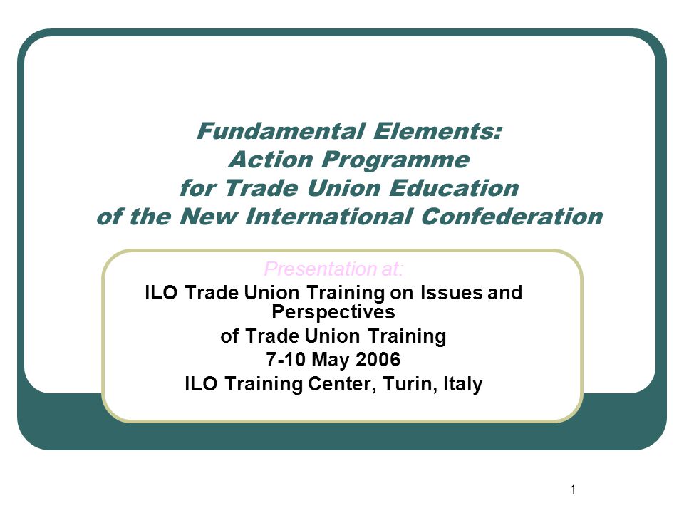 1 Fundamental Elements: Action Programme for Trade Union Education of the New International Confederation Presentation at: ILO Trade Union Training on Issues and Perspectives of Trade Union Training 7-10 May 2006 ILO Training Center, Turin, Italy