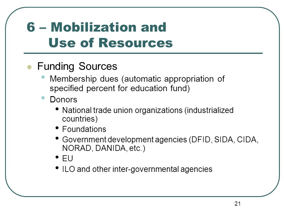 21 6 – Mobilization and Use of Resources Funding Sources Membership dues (automatic appropriation of specified percent for education fund) Donors National trade union organizations (industrialized countries) Foundations Government development agencies (DFID, SIDA, CIDA, NORAD, DANIDA, etc.) EU ILO and other inter-governmental agencies