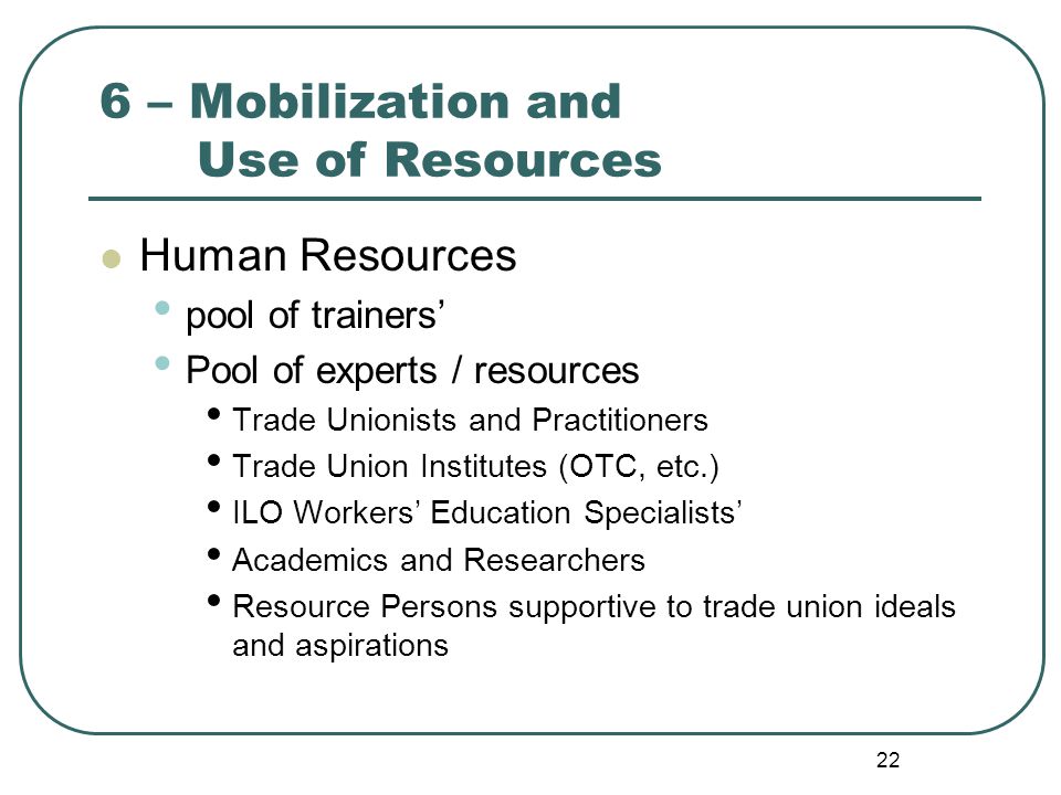 22 6 – Mobilization and Use of Resources Human Resources pool of trainers’ Pool of experts / resources Trade Unionists and Practitioners Trade Union Institutes (OTC, etc.) ILO Workers’ Education Specialists’ Academics and Researchers Resource Persons supportive to trade union ideals and aspirations