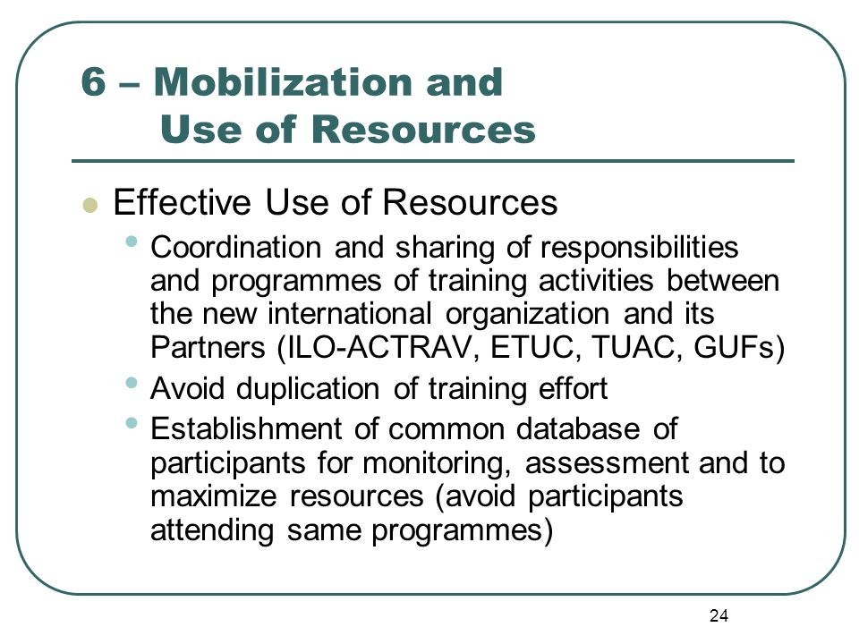 24 6 – Mobilization and Use of Resources Effective Use of Resources Coordination and sharing of responsibilities and programmes of training activities between the new international organization and its Partners (ILO-ACTRAV, ETUC, TUAC, GUFs) Avoid duplication of training effort Establishment of common database of participants for monitoring, assessment and to maximize resources (avoid participants attending same programmes)
