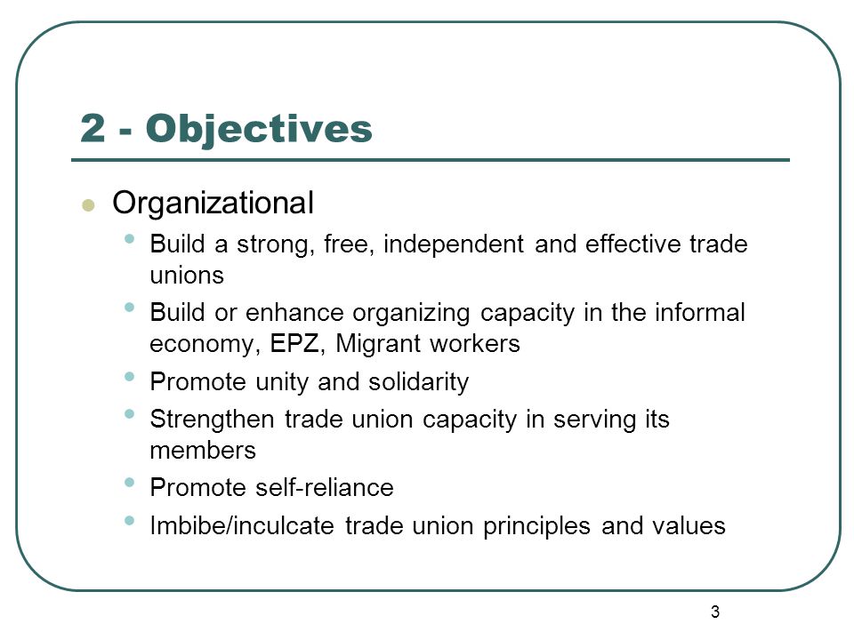 3 2 - Objectives Organizational Build a strong, free, independent and effective trade unions Build or enhance organizing capacity in the informal economy, EPZ, Migrant workers Promote unity and solidarity Strengthen trade union capacity in serving its members Promote self-reliance Imbibe/inculcate trade union principles and values