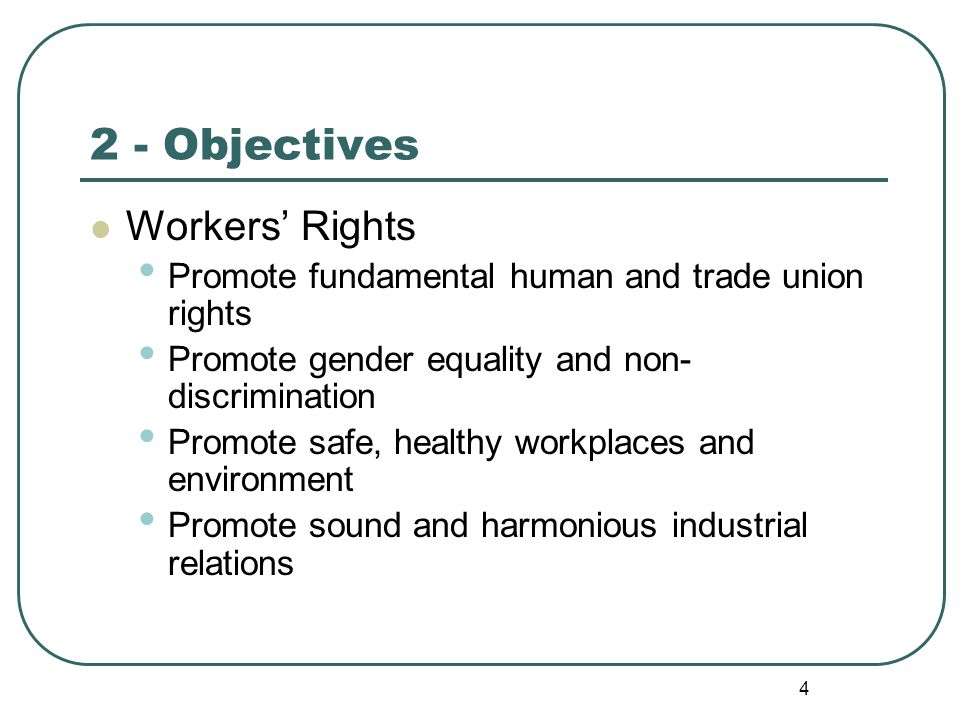 4 2 - Objectives Workers’ Rights Promote fundamental human and trade union rights Promote gender equality and non- discrimination Promote safe, healthy workplaces and environment Promote sound and harmonious industrial relations