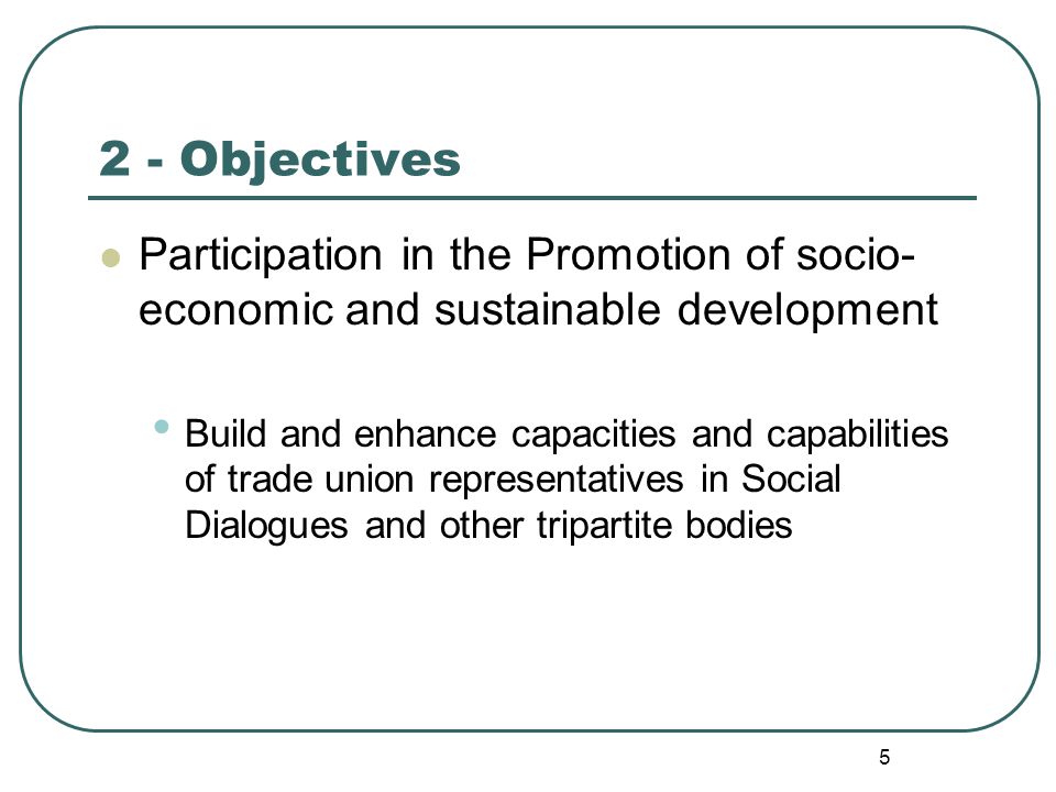 5 2 - Objectives Participation in the Promotion of socio- economic and sustainable development Build and enhance capacities and capabilities of trade union representatives in Social Dialogues and other tripartite bodies