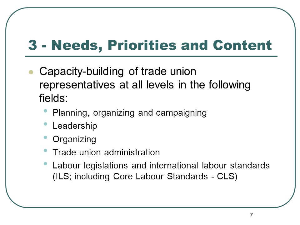 7 3 - Needs, Priorities and Content Capacity-building of trade union representatives at all levels in the following fields: Planning, organizing and campaigning Leadership Organizing Trade union administration Labour legislations and international labour standards (ILS; including Core Labour Standards - CLS)
