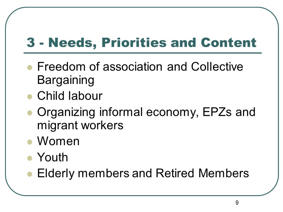 9 3 - Needs, Priorities and Content Freedom of association and Collective Bargaining Child labour Organizing informal economy, EPZs and migrant workers Women Youth Elderly members and Retired Members