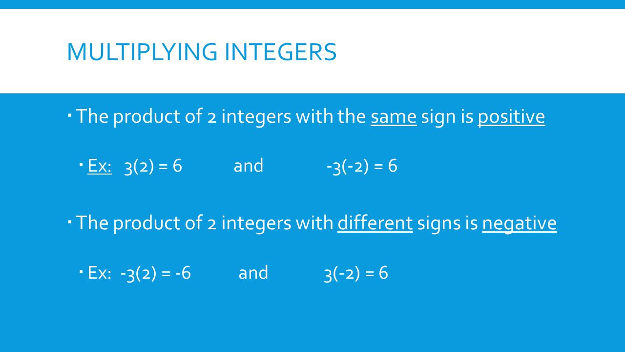 MULTIPLYING INTEGERS  The product of 2 integers with the same sign is positive  Ex: 3(2) = 6 and -3(-2) = 6  The product of 2 integers with different signs is negative  Ex: -3(2) = -6 and 3(-2) = 6