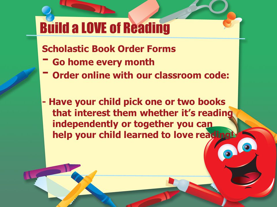 Build a LOVE of Reading Scholastic Book Order Forms - Go home every month - Order online with our classroom code: - Have your child pick one or two books that interest them whether it’s reading independently or together you can help your child learned to love reading!
