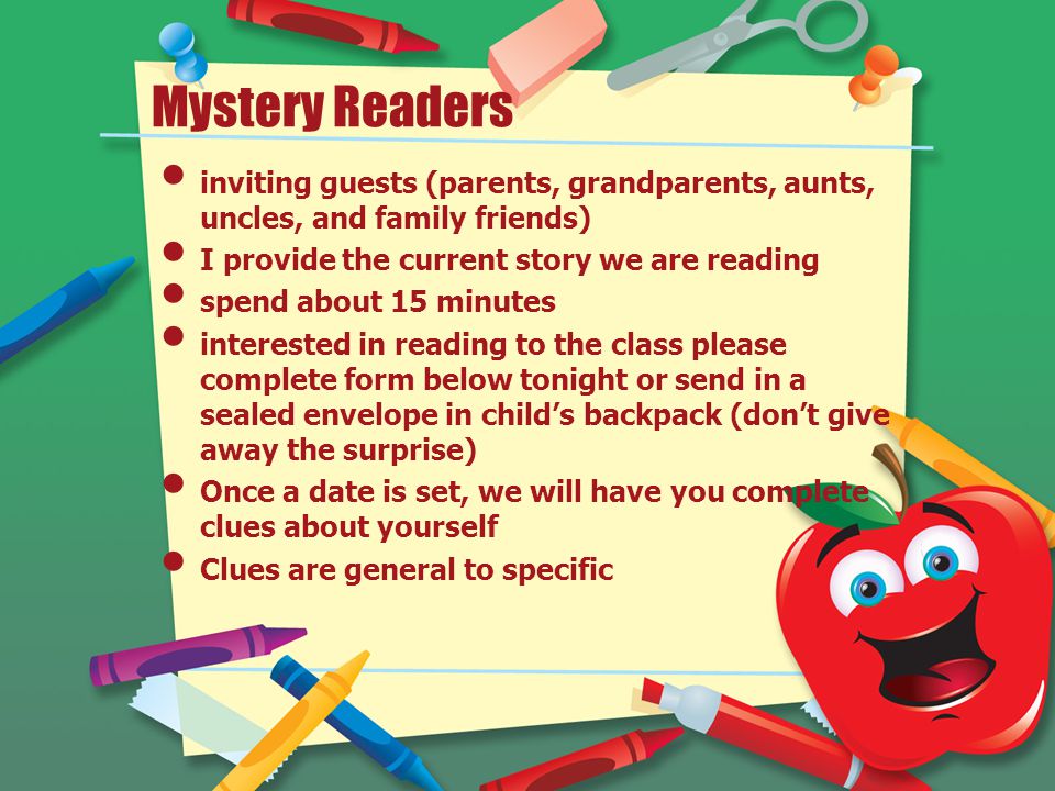 Mystery Readers inviting guests (parents, grandparents, aunts, uncles, and family friends) I provide the current story we are reading spend about 15 minutes interested in reading to the class please complete form below tonight or send in a sealed envelope in child’s backpack (don’t give away the surprise) Once a date is set, we will have you complete clues about yourself Clues are general to specific