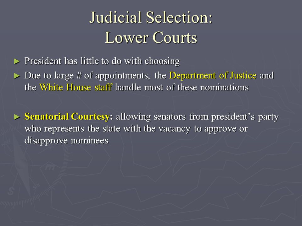 Judicial Selection: Lower Courts ► President has little to do with choosing ► Due to large # of appointments, the Department of Justice and the White House staff handle most of these nominations ► Senatorial Courtesy: allowing senators from president’s party who represents the state with the vacancy to approve or disapprove nominees