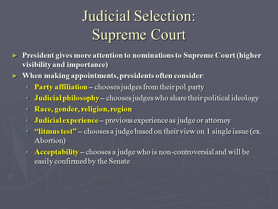 Judicial Selection: Supreme Court ► President gives more attention to nominations to Supreme Court (higher visibility and importance) ► When making appointments, presidents often consider: Party affiliation – chooses judges from their pol.partyParty affiliation – chooses judges from their pol.party Judicial philosophy – chooses judges who share their political ideologyJudicial philosophy – chooses judges who share their political ideology Race, gender, religion, regionRace, gender, religion, region Judicial experience – previous experience as judge or attorneyJudicial experience – previous experience as judge or attorney litmus test – chooses a judge based on their view on 1 single issue (ex.