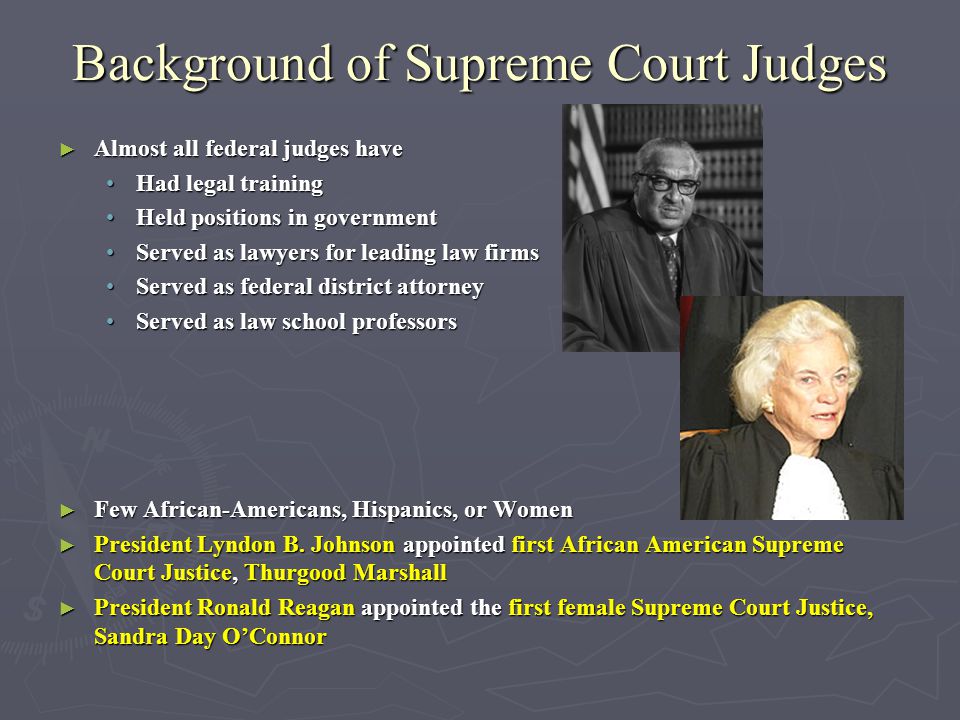 Background of Supreme Court Judges ► Almost all federal judges have Had legal trainingHad legal training Held positions in governmentHeld positions in government Served as lawyers for leading law firmsServed as lawyers for leading law firms Served as federal district attorneyServed as federal district attorney Served as law school professorsServed as law school professors ► Few African-Americans, Hispanics, or Women ► President Lyndon B.