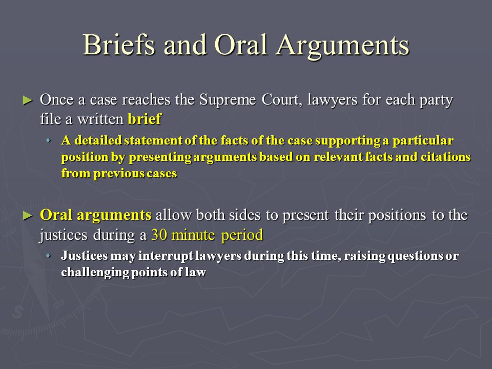 Briefs and Oral Arguments ► Once a case reaches the Supreme Court, lawyers for each party file a written brief A detailed statement of the facts of the case supporting a particular position by presenting arguments based on relevant facts and citations from previous casesA detailed statement of the facts of the case supporting a particular position by presenting arguments based on relevant facts and citations from previous cases ► Oral arguments allow both sides to present their positions to the justices during a 30 minute period Justices may interrupt lawyers during this time, raising questions or challenging points of lawJustices may interrupt lawyers during this time, raising questions or challenging points of law
