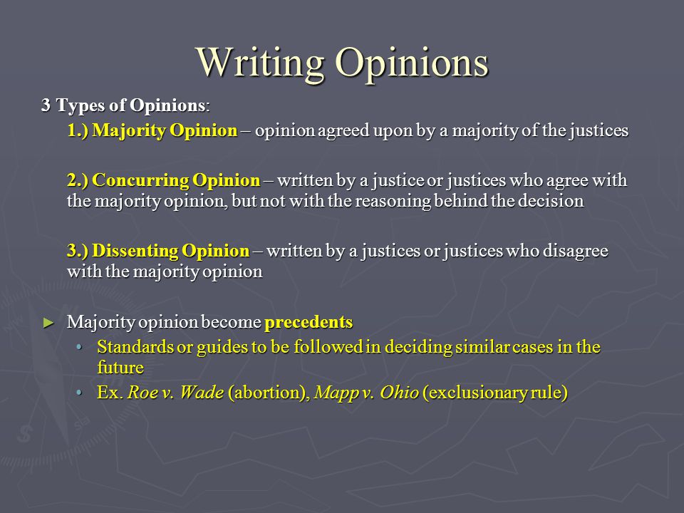 Writing Opinions 3 Types of Opinions: 1.) Majority Opinion – opinion agreed upon by a majority of the justices 2.) Concurring Opinion – written by a justice or justices who agree with the majority opinion, but not with the reasoning behind the decision 3.) Dissenting Opinion – written by a justices or justices who disagree with the majority opinion ► Majority opinion become precedents Standards or guides to be followed in deciding similar cases in the futureStandards or guides to be followed in deciding similar cases in the future Ex.